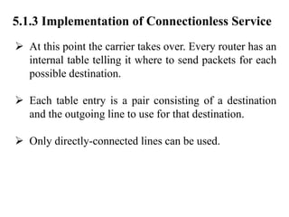 5.1.3 Implementation of Connectionless Service
➢ At this point the carrier takes over. Every router has an
internal table telling it where to send packets for each
possible destination.
➢ Each table entry is a pair consisting of a destination
and the outgoing line to use for that destination.
➢ Only directly-connected lines can be used.
 