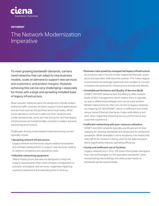Experience. Outcomes.
INFOBRIEF
The Network Modernization
Imperative
To meet growing bandwidth demands, carriers
need networks that can adapt to new business
models, scale on demand to support new services
and customers, and protect margins. However,
achieving this can be very challenging—especially
for those with a large and sprawling installed base
of legacy infrastructure.
Most operator networks were not designed to handle today’s
immense traffic volumes, let alone support future applications
and services such as 5G backhaul and virtual reality. While
some operators continue to add onto their networks and
create workarounds, some are now facing the fact that legacy
infrastructures are fundamentally unsuited to today’s dynamic
networking environment.
Challenges driving modernization initiatives among carriers
typically include:
• Sprawling network infrastructure
Legacy network architectures require additional hardware
and software deployments to support new services, adding
to network complexity and operating costs.
• Inflexible networking equipment
Dated infrastructure that was not designed to meet the
today’s requirements often need complex configuration to
provision and deploy new services, negatively impacting
customer experience and extending time to revenue.
• Business risks posed by unsupported legacy infrastructure
As products reach the end of their supported lifecycle, spare
parts and specialist skills become scarcer. This makes legacy
environments increasingly expensive and complex to run and
increases the potential for infrastructure and service failures.
• Unreliable performance and Quality of Service (QoS)
SONET and SDH networks lack the ability to offer multiple
levels of QoS management, which means there is typically
no way to differentiate between one service and another.
Modern data protocols often are carried on legacy networks
via mapping into SDH/SONET, which is inefficient and costly
versus native Ethernet interfaces. It also adds latency and
jitter, often negatively impacting service performance and
customer experience.
• Inefficient networking with poor resource utilisation
SONET and SDH networks typically use 50 percent of their
capacity for ‘working’ bandwidth and 50 percent for ‘protection’
bandwidth. While desirable in some situations, this means that
only half of the network is being used for live data transport,
which significantly reduces operating efficiency.
• Costly and inefficient use of facilities
Legacy networks burn 10 to 100 times more power and space
than new technologies for the equivalent bandwidth, often
necessitating new buildings and utility power feeds as
bandwidth grows exponentially.
 
