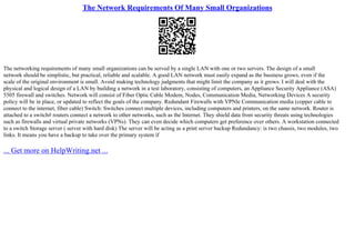 The Network Requirements Of Many Small Organizations
The networking requirements of many small organizations can be served by a single LAN with one or two servers. The design of a small
network should be simplistic, but practical, reliable and scalable. A good LAN network must easily expand as the business grows, even if the
scale of the original environment is small. Avoid making technology judgments that might limit the company as it grows. I will deal with the
physical and logical design of a LAN by building a network in a test laboratory, consisting of computers, an Appliance Security Appliance (ASA)
5505 firewall and switches. Network will consist of Fiber Optic Cable Modem, Nodes, Communication Media, Networking Devices A security
policy will be in place, or updated to reflect the goals of the company. Redundant Firewalls with VPNle Communication media (copper cable to
connect to the internet, fiber cable) Switch: Switches connect multiple devices, including computers and printers, on the same network. Router is
attached to a switch# routers connect a network to other networks, such as the Internet. They shield data from security threats using technologies
such as firewalls and virtual private networks (VPNs). They can even decide which computers get preference over others. A workstation connected
to a switch Storage server ( server with hard disk) The server will be acting as a print server backup Redundancy: is two chassis, two modules, two
links. It means you have a backup to take over the primary system if
... Get more on HelpWriting.net ...
 