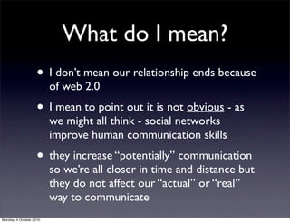 What do I mean?
                    • I don’t mean our relationship ends because
                         of web 2.0
                    • I mean to point out it is not obvious - as
                         we might all think - social networks
                         improve human communication skills
                    • they increase “potentially” communication
                         so we’re all closer in time and distance but
                         they do not affect our “actual” or “real”
                         way to communicate
Monday, 4 October 2010
 
