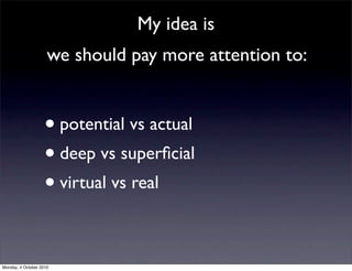 My idea is
                     we should pay more attention to:


                    • potential vs actual
                    • deep vs superﬁcial
                    • virtual vs real

Monday, 4 October 2010
 