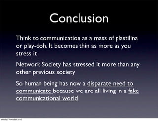 Conclusion
               Think to communication as a mass of plastilina
               or play-doh. It becomes thin as more as you
               stress it
               Network Society has stressed it more than any
               other previous society
               So human being has now a disparate need to
               communicate because we are all living in a fake
               communicational world


Monday, 4 October 2010
 