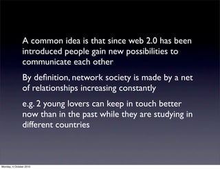 A common idea is that since web 2.0 has been
               introduced people gain new possibilities to
               communicate each other
               By deﬁnition, network society is made by a net
               of relationships increasing constantly
               e.g. 2 young lovers can keep in touch better
               now than in the past while they are studying in
               different countries



Monday, 4 October 2010
 