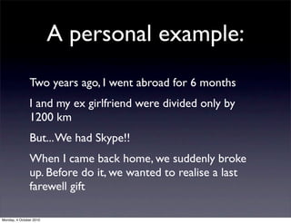 A personal example:
               Two years ago, I went abroad for 6 months
               I and my ex girlfriend were divided only by
               1200 km
               But... We had Skype!!
               When I came back home, we suddenly broke
               up. Before do it, we wanted to realise a last
               farewell gift

Monday, 4 October 2010
 