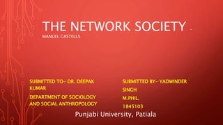 THE NETWORK SOCIETY –
MANUEL CASTELLS
SUBMITTED TO- DR. DEEPAK
KUMAR
DEPARTMENT OF SOCIOLOGY
AND SOCIAL ANTHROPOLOGY
SUBMITTED BY- YADWINDER
SINGH
M.PHIL.
1845103
Punjabi University, Patiala
 