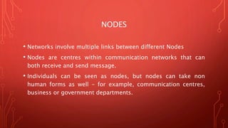 NODES
• Networks involve multiple links between different Nodes
• Nodes are centres within communication networks that can
both receive and send message.
• Individuals can be seen as nodes, but nodes can take non
human forms as well – for example, communication centres,
business or government departments.
 