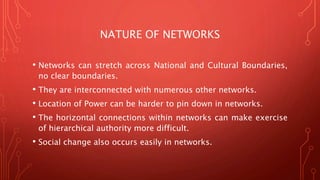 NATURE OF NETWORKS
• Networks can stretch across National and Cultural Boundaries,
no clear boundaries.
• They are interconnected with numerous other networks.
• Location of Power can be harder to pin down in networks.
• The horizontal connections within networks can make exercise
of hierarchical authority more difficult.
• Social change also occurs easily in networks.
 