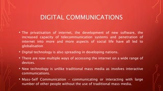 DIGITAL COMMUNICATIONS
• The privatisation of internet, the development of new software, the
increased capacity of telecommunication systems and penetration of
internet into more and more aspects of social life have all led to
globalisation
• Digital technology is also spreading in developing nations.
• There are now multiple ways of accessing the internet on a wide range of
devices.
• New technology is unlike traditional mass media as involves interactive
communications.
• Mass–Self Communication – communicating or interacting with large
number of other people without the use of traditional mass media.
 