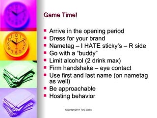 Game Time! Arrive in the opening period Dress for your brand Nametag – I HATE sticky’s – R side Go with a “buddy” Limit alcohol (2 drink max) Firm handshake – eye contact Use first and last name (on nametag as well)  Be approachable Hosting behavior 