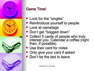 Game Time! Look for the “singles” Reintroduce yourself to people Look at nametags  Don’t get “bogged down” Collect 5 cards of people who truly interest you. Calendar a coffee (right then, if possible) Use their card for notes Only give your card if asked Don’t be the last to leave  