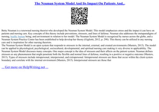 The Neuman System Model And Its Impact On Patients And...
Betty Neuman is a renowned nursing theorist who developed the Neuman System Model. This model emphasizes stress and the impact it can have on
patients and nursing care. Key concepts of this theory include preventions, stressors, and lines of defense. Neuman also addresses the metaparadigms of
nursing, health, human being, and environment in relation to her model. The Neuman System Model is recognized by nurses across the globe, and a
Neuman System Practice Center has been established to help develop her theory (Gigliotti, 2012, p. 298). This theory can be utilized in any nursing
care and is inspiration for other nursing theorists.
The Neuman System Model is an open system that responds to stressors in the internal, external, and created environments (Masters, 2015). The model
can be applied to physiological, psychological, sociocultural, developmental, and spiritual nursing care making it very diverse in applicability. The
Neuman System Model discusses many concepts. One major concept is the idea of stressors and their affects on the patient system. Neuman defines
stressors as any phenomenon that might penetrate both the flexible and normal lines of defense, resulting in a positive or negative outcome (Masters,
2015). Types of stressors include intrapersonal, interpersonal, and extrapersonal. Intrapersonal stressors are those that occur within the client system
boundary and correlate with the internal environment (Masters, 2015). Interpersonal stressors are those that
... Get more on HelpWriting.net ...
 