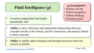 • A context-independent and highly
transferable skill
• Ability to rapidly adjust strategies and thought processes from one
context to another
• Ability to draw inferences and understand relationships between
concepts outside of the formal, specific instruction, and practice related
to those concepts
(Jensen, 2009)
13
 