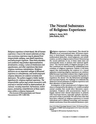 The Neural                                                 Substrates
                                                                             of Religious                                                Experience
                                                                             Jeffrey             L. Saver,                 M.D.
                                                                             John         Rabin,                M.D.




Religious          experience      is brain-based,         like all human    R        eligious              experience              is brain-based.                         This        should            be
                                                                                      taken        as an          unexceptional                    claim.           All human                   experi-
experience.     Clues to the neural substrates              of relig-
                                                                             ence     is brain-based,                             including                 scientific                  reasoning,
ious-numinous         experience       may be gleaned from
                                                                             mathematical          deduction,                           moral            judgment,                     and artistic
tern porolimbic     epilepsy,      near-death     experiences,               creation,           as well          as religious               states        of mind.              Determining
and hallucinogen         ingestion.      These brain disorders               the      neural           substrates                 of any           of      these            states         does        not
and conditions       may produce         depersonalization,                  automatically                     lessen           or demean        their                  spiritual               signifi-
derealization,     ecstasy,     a sense of timelessness         and          cance.1      The              external            reality  of religious                     percepts                 is nei-
                                                                             ther      confirmed                  nor         disconfirmed                  by       establishing                 brain
spaceless ness, and other experiences                   that foster
                                                                             correlates               of religious                experience.                     Indeed,              it has      been
religious-numinous             interpretation.         Religious
                                                                             argued            that        demonstrating                       the existence                       of a neural
delusions      are an important           subtype      of delusional         apparatus                sustaining         religious                experience                     can reinforce
experience       in schizophrenia,          and mood-congruent               belief because     it provides                            evidence     that                    a higher    power
religious     delusions      are a feature       of mania and                has so constructed        humans                             as to possess                      the capacity     to
depression.       The authors        suggest      a limbic marker            experience     the divine.2                             For the behavioral       neurologist
hypothesis      for religious-mystical             experience.      The      and neuropsychiatrist,                                the challenge     is to delineate                                   the
                                                                             distinctive          neural     substrates         of religious                                  experience              and
tern porolimbic       system      tags certain encounters             with
                                                                             their     alteration        in brain       disorders.
 external   or internal       stimuli    as depersonalized,      de-             Investigation            of the neural            ground                             of religious                expe-
 realized,   crucially     important,      harmonious,      and/or           rience          is hampered                  by the          absence             of a widely                  accepted
joyous,    prompting        comprehension        of these experi-            animal            correlate               that       would            allow            laboratory                  experi-
 ences within      a religious      framework.                               mentation.                Evidence                   with         neuroanatomic                             import              is
      (The   Journal    of Neuropsychiatry           and   Clinical          largely           derived       from                clinical         observations                         in patients
Neurosciences           1997;   9:498-510)                                   with        focal        brain           lesions,        especially                  epileptic              disorders,
                                                                             and      much            of this          is anecdotal.               We        will       review             data       that
                                                                             have     been    collected  on religious        experience           in normal
                                                                             individuals       and in different      neurologic          and neuropsy-
                                                                             chiatric    syndromes.     From    this scattered        literature,      a pre-


                                                                             From      UCLA-Reed                Neurologic          Research            Center,        710      Westwood            Plaza,
                                                                             Los    Angeles,          CA     90095.     Send      correspondence                   to Dr.      Saver     at the     above
                                                                             address.
                                                                                 Copyright            © 1997      American          Psychiatric           Press,       Inc.




498                                                                                                                     VOLUME              9 #{149}
                                                                                                                                                 NUMBER                 3 #{149}
                                                                                                                                                                             SUMMER                   1997
 