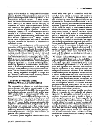 SAVER           AND         RABIN




apathy            in more               than         60%        and      relinquishment                          of hobbies                 internal             drives        and      is part           of a distributed                   neural          net-
in more                than         50%.112            In our            experience,                this          decreased                 work          that       marks           stimuli             and       events        with        positive             or
pursuit     of lifelong       interests      commonly                                              extends               to and             negative       value.’21          This role of the limbic            system        is of
compromises           religious         concerns.     The                                           likely              mecha-              great    evolutionary           value,      marking     the valence          and the
nisms         are diminution                          of temporolimbic-cortical                                         connec-             importance          of a novel         stimulus     or experience          for accu-
tions,          leading      to                    decreased         affective                            charging                     of   rate memory            encoding          and automatic        future      retrieval.
cognitions                    and        stimuli,              and       disrupted                cortical              associa-            Moreover,                 in     addition             to      simple          positive          or      negative
tion       area         connections,                        producing                 impaired                  intellectual                valence,             limbic       discharges                 can     produce          experiences                that
ability           to        construct                 religious             cognitions.                    In      addition,                are intermediate       between    customary                                        divisions           between
pathologic                    experiences                      in Alzheimer’s                 disease                   are not             affects   and cognitions.      For example,                                        a sense           of “famili-
usually                of      a religious                      character.               Delusions                      in Alz-             arity”        arises           in the       limbic           system          as a quasi-emotional
heimer’s                disease            are       typically            of the         simple            persecutory                      marker    of experience.                              Usually   the limbic      familiarity
type,         without                  religious                  content.”3               Memory                     impair-               jibes with explicit      recall,                      but it can appear    discordantly,
ments          foster               suspiciousness,                        and          cortical                association                 producing          d#{233}j#{224} jamais
                                                                                                                                                                      vu or               vu experiences.        We suggest
area        loss            precludes                 the       elaboration                  of     more             complex                that,   similarly,       limbic     charges      may mark        experiences      as
delusional      themes.                                                                                                                     1) depersonalized               or derealized,       2) crucially       important
   In contrast,     a subset                                of patients               with         frontotemporal                           and        self-referent,                3) harmonious-indicative                                     of a con-
dementias      exhibit                          hyperreligiosity.                       In the index                      family            nection        or unity                  between               disparate      elements,                     and    4)
for chromosome                                 17-linked          frontal                dementias,                      3 of 12            ecstatic-profoundly                           joyous.             This limbic     activity                  under-
affected               individuals                   showed     hyperreligious                               behavior.”4                    lies       certain            psychic         seizure              auras,        near-death                 experi-
Among                  patients               with       asymmetric          atrophy,                           increased                   ences,    and     the religious     and   mystical                                        experiences                  of
religiosity                 appears              to occur               more       frequently                    with           right       normal     individuals.
rather           than          left       frontotemporal                        atrophy              (Bruce               Miller,              An attractive        feature of this hypothesis                                          is that       it offers
M.D.,            personal                  communication,                              January                   1997).           We        a new           account       of the brain                         basis      of the ineffability                      of
speculate                that two                neurobehavioral                         processes                  heighten                religious          experience.      Several                         theorists      in the past                 have
religious                experience                   and     interests                   in these                  patients.               advanced     an explanation           of ineffability                                      that was based
First,      daily             experiences                     receive          increased                 positive              valu-        on hemispheric        specialization.’’3’                                            In      a variety    of
ation      as a result     of predominance            of left hemisphere                                                                    guises,  the hypothesis           was     advanced                                        that  numinous
(positive)      over right     hemisphere       (negative)       valence     sys-                                                           religious              experience              is a right    hemisphere                            event     and
tems.”5      Second,    orbitofrontal      atrophy        promotes       impul-                                                             consequently                  holistic         and nonverbal.        When                        transferred
sivity,           leading                to      greater               willingness                  to       accept              and        to the left             hemisphere,                 the experience                   is translated               into
proclaim                religious                explanations                   for     frequently                   encoun-                an analytic               and verbal               version    that              is inherently               incom-
tered         positive,                harmonious                      phenomena.                                                           plete,      and    consequently                         the experience          is reported        as
                                                                                                                                            ineffable.        These      theories                   have  several      fundamental           de-
A UNIFYING                            HYPOTHESIS:                           LIMBIC                                                          fects,     chiefly      that     they                 rest upon       metaphorical          rather
MARKERS                        AND             RELIGIOUS                       EXPERIENCE                                                   than         process-specific                   accounts                of dominant                   and       non-
                                                                                                                                            dominant       hemisphere           functions        and   that                                 they        do not
The core                qualities of religious                             and mystical                      experience,                    clearly  apply     to individuals           with    an intact                                  corpus         callo-
assented                to by a wide    variety                            of psychologists                        of relig-                sum and unitary           conscious        experience.
ion, are the                   noetic   and                   the ineffable-the                          sense  of hav-                         The        limbic-marker                    hypothesis                  provides             an entirely
ing touched                    the ultimate                     ground      of reality                   and the sense                      different           explanation                  for the               ineffability             of religious
of the         unutterability                         or incommunicability                                 of the              expe-        experience.                 The perceptual                       and         cognitive           contents              of
rience.’3’4”’2’                         Frequent                 additional              features                 are     an       ex-      numinous                  experience       are                seen          as similar           to those              of
perience       of               unity,           an experience        of                      timelessness       and                        ordinary           experience,      except                         that they are              tagged     by the
spacelessness,                      and          a feeling   of positive                         affect,   of peace                         limbic         system      as of profound                             importance,               as detached,
and       joy.         We       suggest                that      the      primary             substrate                  for      this      as united              into      a whole,            and/or          as joyous.            Consequently,
experience                    is the          limbic           system.          Temporolimbic                            epilep-            descriptions                of the        contents    of the numinous        experience
tic discharges      can produce          each of these         components        in                                                         resemble               descriptions             of the contents    of ordinary        expe-
fragmentary       or complete          form:    distancing        from    appar-                                                            rience,          and  the distinctive                          feelings appended          to them
ent reality    (depersonalization,             derealization),         timeless-                                                            cannot           be captured        fully                    in words.    Like     strong    emo-
ness and spacelessness             (autoscopy,          time distortion),        or                                                         tions,        these  limbic    markers                        can be named       but cannot      be
positive            affect             (ecstatic           auras).’22                                                                       communicated                   in their               full     visceral          intensity,             resulting
   The           limbic               system             integrates               external                stimuli               with        in a report              of ineffability.



JOURNAL                 OF      NEUROPSYCHIATRY                                                                                                                                                                                                                 507
 