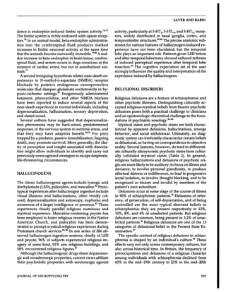SAVER             AND            RABIN




dence   is endorphin-induced                                     limbic             system         activity.76’77             activity,      particularly         at 5-HT2,   5-HT,A,     and                                   5-HT,      recep-
The limbic    system      is richly                          endowed                 with       opiate      recep-            tors,     widely        distributed        in basal     ganglia,                                     cortex,     and
tors.78      In an          animal           model,           beta-endorphin                        administra-               temporolimbic                         structures.82’                The        precise           anatomic              sub-
tion        into       the       cerebrospinal                        fluid         produces               marked             strates           for various                 features           of hallucinogen-induced                                    ex-
increases             in     limbic          neuronal               activity              at the      same        time        perience               have   not been                      elucidated,                but the temporal
that the animals        become       outwardly       immobile.798#{176} A sud-                                                lobe plays               an important                     role. Patients               given  LSD before
den increase      in beta-endorphin              in brain   tissue,   cerebro-                                                and after             temporal       lobectomy         showed       reduced      richness
spinal  fluid,   and serum           occurs    in dogs    conscious       at the                                              of induced                perceptual         experience       after     temporal        lobe
moment       of cardiac      arrest,     but not in anesthetized             ani-                                             resection.89               The           cognitive       expectation       set of                            the      user
mals77                                                                                                                        strongly             influences              the quality      and interpretation                                    of the
   A second                intriguing               hypothesis                relates         near-death                ex-   experience                  induced              by hallucinogens.
periences              to      N-methyl-D-aspartate                                  (NMDA)          receptor
blockade               by      putative        endogenous                              neuroprotective
molecules              that       dampen                  glutamate        excitotoxicity          in hy-                     DELUSIONAL                             DISORDERS
poxic-ischemic                     settings.8’                 Exogenously            administered
ketamine,                  phencyclidine,                     and          other          NMDA             blockers           Religious                 delusions              are      a feature            of schizophrenia                        and
have      been              reported               to     induce           several       aspects       of the                 other        psychotic                  illnesses.              Distinguishing                    culturally                ac-
near-death                 experience                   in normal           individuals,         including                    cepted            religious-mystical                       beliefs           from bizarre    psychotic
depersonalization,                           hallucination,                    sensory             deprivation,               delusions               poses     both                a practical             challenge   to clinicians
and elated             mood.                                                                                                  and       an epistemologic-theoretical                                         challenge             to the          foun-
   Several            authors               have          suggested                that       depersonaliza-                  dations      of psychiatric                            nosology.9094
tion    phenomena            may  be hard-wired,             predetermined                                                        Mystical     states     and                        psychotic            states         are     both           charac-
responses       of the nervous        system    to extreme           stress,     and                                          terized     by apparent       delusions,        hallucinations,            strange
that     they    may     have    adaptive       benefit.”#{176}’7#{176} prey
                                                                       For                                                    behavior,       and   social   withdrawal.           Ultimately,         no diag-
trapped       by a predator,     passive     immobilization,             feigning                                             nostic    system    can irrefutably        characterize          certain     beliefs
death,         may          promote             survival.             More          generally,             the     clar-      as delusional,                       as having            no correspondence                             to objective
ity of perception          and insight         associated       with    dissocia-                                             reality.   Several        features,                       however,          do tend to differenti-
tion might       allow    individuals         to identify        and carry        out                                         ate culturally         idiosyncratic                           psychotic        states    from cultur-
previously      unrecognized          strategies        to escape    desperate,                                               ally validated             mystical                         states       (Table       2). In general,
life-threatening                     circumstances.                                                                           religious      hallucinations                             and delusions             of psychotic      ori-
                                                                                                                              gin are more    likely  to be auditory,                                        to focus           on illness   and
                                                                                                                              deviance,    to involve     personal                                       grandiosity,              to produce
HALLUCINOGENS                                                                                                                 affectual             distress            or indifference,                     to lead           to progressive
                                                                                                                              social           isolation,            to involve                thought             blocking,              and       to be
The       classic          hallucinogenic                     agents           include             lysergic        acid       recognized                    as bizarre                 and      invalid         by       members                  of the
diethylamide            (LSD),    psilocybin,     and                               mescaline.82                Proto-        patient’s     own    subculture.
typical     experiences        after hallucinogen                                    ingestion                include             Delusions     occur     at some                              stage       of the         course           of illness
visual         illusions              and       hallucinations,                       often         vividly           col-    in 90% of schizophrenic                                   patients.95                Delusions               of refer-
ored;     depersonalization                             and autoscopy;       euphoria;                              and       ence, of persecution,                                of self-depreciation,                         and       of being
awareness         of a larger                       intelligence     or presence.83                              These        controlled                    are       the       most           typical          aberrant                beliefs            in
experiences                 closely             parallel      religious                     numinous               and        schizophrenia;                          they are present       respectively                                    in 12%,
mystical             experience.                 Mescaline-containing                             peyote            has       10%, 8%, and                          4% of unselected       patients.      But                              religious
been        employed                 to foster            religious            reveries          in the        Native         delusions      are                   common,     being   present       in 3.2%                                of unse-
American                   Church,            and          psilocybin                has       been           demon-          lected     patients.96      Religious                              delusions             are one            of the 13
strated            to prompt            mystical     religious     experiences                             during             categories        of delusional                               belief     in the          Present            State  Ex-
Protestant              church           services.86         In one series                             of 206 ob-             amination.97
served  hallucinogen                        ingestion                  sessions,              chiefly      of LSD                The specific                      content             of religious             delusions               in schizo-
and peyote,      96%                    of subjects                 experienced                  religious     im-            phrenia              is shaped                  by       an     individual’s                culture.98              These
agery         of some             kind,         91%          saw       religious              buildings,            and       effects           vary         not     only          across       contemporary                      cultures,           but
58% encountered         religious        figures.87                                                                           also across                   historical              time.    In Britain,   the frequency                                    of
   Although     the hallucinogenic              drugs      share    dopaminer-                                                preoccupations                         and           delusions      of a religious     character
gic and noradrenergic           properties,         current      views    affiliate                                           among               individuals                  with          schizophrenia                     declined             from
their       psychedelic                   properties                with        serotonergic                  agonist         65%         in      the       mid-l9th                 century             to 23%          in     the       mid-2Oth



JOURNAL              OF      NEUROPSYCHIATRY                                                                                                                                                                                                              505
 
