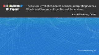 1
DEEP LEARNING JP
[DL Papers]
http://deeplearning.jp/
The Neuro-Symbolic Concept Learner: Interpreting Scenes,
Words, and Sentences From Natural Supervision
Kazuki Fujikawa, DeNA
 