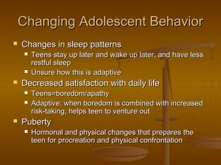 Changing Adolescent BehaviorChanging Adolescent Behavior
 Changes in sleep patternsChanges in sleep patterns
 Teens stay up later and wake up later, and have lessTeens stay up later and wake up later, and have less
restful sleeprestful sleep
 Unsure how this is adaptiveUnsure how this is adaptive
 Decreased satisfaction with daily lifeDecreased satisfaction with daily life
 Teens=boredom/apathyTeens=boredom/apathy
 Adaptive: when boredom is combined with increasedAdaptive: when boredom is combined with increased
risk-taking, helps teen to venture outrisk-taking, helps teen to venture out
 PubertyPuberty
 Hormonal and physical changes that prepares theHormonal and physical changes that prepares the
teen for procreation and physical confrontationteen for procreation and physical confrontation
 