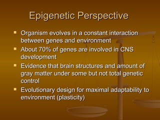 Epigenetic PerspectiveEpigenetic Perspective
 Organism evolves in a constant interactionOrganism evolves in a constant interaction
between genes and environmentbetween genes and environment
 About 70% of genes are involved in CNSAbout 70% of genes are involved in CNS
developmentdevelopment
 Evidence that brain structures and amount ofEvidence that brain structures and amount of
gray matter under some but not total geneticgray matter under some but not total genetic
controlcontrol
 Evolutionary design for maximal adaptability toEvolutionary design for maximal adaptability to
environment (plasticity)environment (plasticity)
 