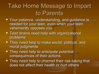 Take Home Message to ImpartTake Home Message to Impart
to Parentsto Parents
 Your patience, understanding, and guidance isYour patience, understanding, and guidance is
needed for your teen, even when your teenneeded for your teen, even when your teen
vehemently opposes youvehemently opposes you
 Teen brains need help with organizationalTeen brains need help with organizational
problemsproblems
 They need help to make social, political, andThey need help to make social, political, and
moral judgmentsmoral judgments
 They need help to anticipate potentialThey need help to anticipate potential
consequences of their actionsconsequences of their actions
 They need help to channel their risk-taking thatThey need help to channel their risk-taking that
does not affect their health or hurt othersdoes not affect their health or hurt others
 