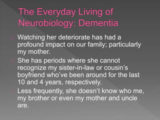 Watching her deteriorate has had a
profound impact on our family; particularly
my mother.
She has periods where she cannot
recognize my sister-in-law or cousin’s
boyfriend who’ve been around for the last
10 and 4 years, respectively.
Less frequently, she doesn’t know who me,
my brother or even my mother and uncle
are.
 