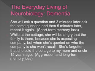 She will ask a question and 3 minutes later ask
the same question and then 5 minutes later,
repeat it again. (Short-term memory loss)
While at the cottage, she will be angry that the
family is there, because she is expecting
company, but when she’s queried on who the
company is she won’t recall. She’s forgotten
that she sold the cottage to my mom and uncle
15 years ago. (Aggression and long-term
memory loss)
 