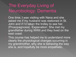 One time, I was visiting with Nana and she
asked me if my husband was stationed in St.
John and if I’d taken the trolley to see her.
(Prosopagnosia) Explanation: She met my
grandfather during WWII and they lived on the
east coast.
This course has helped me to understand more
clearly the physiological changes occurring in
my grandmother, why she is behaving the way
she is, and hopefully be more empathetic.
 
