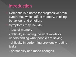 Dementia is a name for progressive brain
syndromes which affect memory, thinking,
behaviour and emotion.
Symptoms may include:
- loss of memory
- difficulty in finding the right words or
understanding what people are saying
- difficulty in performing previously routine
tasks
- personality and mood changes
 