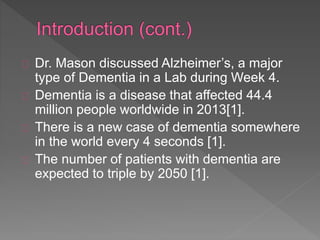 Dr. Mason discussed Alzheimer’s, a major
type of Dementia in a Lab during Week 4.
Dementia is a disease that affected 44.4
million people worldwide in 2013[1].
There is a new case of dementia somewhere
in the world every 4 seconds [1].
The number of patients with dementia are
expected to triple by 2050 [1].
 