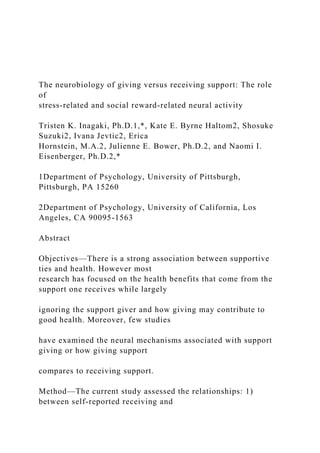 The neurobiology of giving versus receiving support: The role
of
stress-related and social reward-related neural activity
Tristen K. Inagaki, Ph.D.1,*, Kate E. Byrne Haltom2, Shosuke
Suzuki2, Ivana Jevtic2, Erica
Hornstein, M.A.2, Julienne E. Bower, Ph.D.2, and Naomi I.
Eisenberger, Ph.D.2,*
1Department of Psychology, University of Pittsburgh,
Pittsburgh, PA 15260
2Department of Psychology, University of California, Los
Angeles, CA 90095-1563
Abstract
Objectives—There is a strong association between supportive
ties and health. However most
research has focused on the health benefits that come from the
support one receives while largely
ignoring the support giver and how giving may contribute to
good health. Moreover, few studies
have examined the neural mechanisms associated with support
giving or how giving support
compares to receiving support.
Method—The current study assessed the relationships: 1)
between self-reported receiving and
 