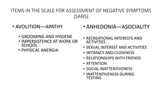 ITEMS IN THE SCALE FOR ASSESSMENT OF NEGATIVE SYMPTOMS
(SANS)
• AVOLITION—APATHY
• GROOMING AND HYGIENE
• IMPERSISTENCE AT...