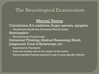 Mental Status
 Calculations, R-L confusion, finger agnosia, agraphia
• Gerstmann’s Syndrome (Dominant Parietal Lobe)
 Hemineglect
• Non-Dominant Parietal Lobe
 Delusional Thinking, Abstract Reasoning, Mood,
Judgement, Fund of Knowledge, etc
• Important for Psychiatry
• Does not localize well to one region of the cortex
• Neurocognitive Testing required to get at more specific deficits
 