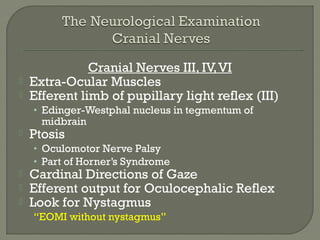 Cranial Nerves III, IV,VI
 Extra-Ocular Muscles
 Efferent limb of pupillary light reflex (III)
• Edinger-Westphal nucleus in tegmentum of
midbrain
 Ptosis
• Oculomotor Nerve Palsy
• Part of Horner’s Syndrome
 Cardinal Directions of Gaze
 Efferent output for Oculocephalic Reflex
 Look for Nystagmus
“EOMI without nystagmus”
 