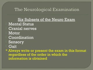 Six Subsets of the Neuro Exam
 Mental Status
 Cranial nerves
 Motor
 Coordination
 Sensory
 Gait
* Always write or present the exam in this format
regardless of the order in which the
information is obtained
 