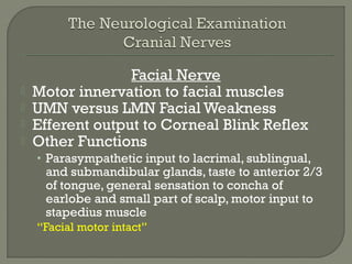 Facial Nerve
 Motor innervation to facial muscles
 UMN versus LMN Facial Weakness
 Efferent output to Corneal Blink Reflex
 Other Functions
• Parasympathetic input to lacrimal, sublingual,
and submandibular glands, taste to anterior 2/3
of tongue, general sensation to concha of
earlobe and small part of scalp, motor input to
stapedius muscle
“Facial motor intact”
 