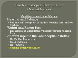 Vestibulocochlear Nerve
 Hearing and Balance
• Patients will complain of tinnitis, hearing loss, and/or
vertigo
 Weber and Renee Test
• Differentiates Conductive vs Sensorineural hearing
loss
 Afferent input to the Oculocephalic Reflex
• Doll’s Eye Maneuver
• Cold Calorics
• Not “COWS”
“Hearing grossly intact AU”
 