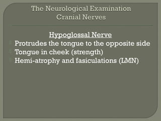 Hypoglossal Nerve
 Protrudes the tongue to the opposite side
 Tongue in cheek (strength)
 Hemi-atrophy and fasiculations (LMN)
 