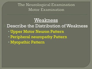 Weakness
 Describe the Distribution of Weakness
• Upper Motor Neuron Pattern
• Peripheral neuropathy Pattern
• Myopathic Pattern
 