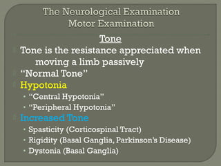 Tone
 Tone is the resistance appreciated when
moving a limb passively
 “Normal Tone”
 Hypotonia
• “Central Hypotonia”
• “Peripheral Hypotonia”
 Increased Tone
• Spasticity (Corticospinal Tract)
• Rigidity (Basal Ganglia, Parkinson’s Disease)
• Dystonia (Basal Ganglia)
 