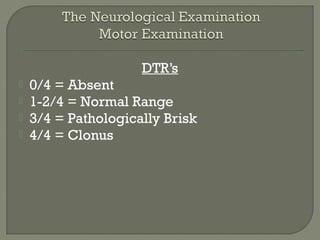 DTR’s
 0/4 = Absent
 1-2/4 = Normal Range
 3/4 = Pathologically Brisk
 4/4 = Clonus
 