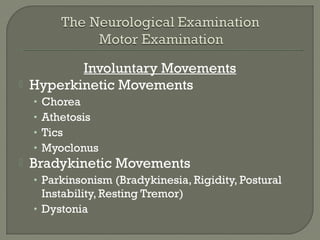 Involuntary Movements
 Hyperkinetic Movements
• Chorea
• Athetosis
• Tics
• Myoclonus
 Bradykinetic Movements
• Parkinsonism (Bradykinesia, Rigidity, Postural
Instability, Resting Tremor)
• Dystonia
 