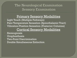 Primary Sensory Modalities
 Light Touch (Multiple Pathways)
 Pain/Temperature Sensation (Spinothalamic Tract)
 Vibration/Position Sensation (Posterior Columns)
Cortical Sensory Modalities
 Stereognosis
 Graphesthesia
 Two-Point Discrimination
 Double Simultaneous Extinction
 
