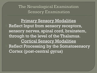 Primary Sensory Modalities
 Reflect Input from sensory receptors,
sensory nerves, spinal cord, brainstem,
through to the level of the Thalamus.
Cortical Sensory Modalities
 Reflect Processing by the Somatosensory
Cortex (post-central gyrus)
 