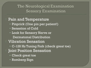  Pain and Temperature
• Pinprick (One pin per patient!)
• Sensation of Cold
• Look for Sensory Nerve or
Dermatomal Distribution
 Vibration Sensation
• C-128 Hz Tuning Fork (check great toe)
 Joint Position Sensation
• Check great toe
• Romberg Sign
 