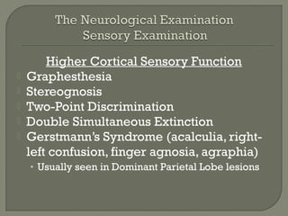 Higher Cortical Sensory Function
 Graphesthesia
 Stereognosis
 Two-Point Discrimination
 Double Simultaneous Extinction
 Gerstmann’s Syndrome (acalculia, right-
left confusion, finger agnosia, agraphia)
• Usually seen in Dominant Parietal Lobe lesions
 