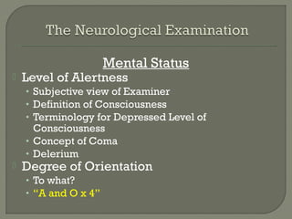 Mental Status
 Level of Alertness
• Subjective view of Examiner
• Definition of Consciousness
• Terminology for Depressed Level of
Consciousness
• Concept of Coma
• Delerium
 Degree of Orientation
• To what?
• “A and O x 4”
 