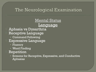 Mental Status
Language
 Aphasia vs Dysarthria
 Receptive Language
• Command Following
 Expressive Language
• Fluency
• Word Finding
 Repetition
• Screens for Receptive, Expressive, and Conductive
Aphasias
 