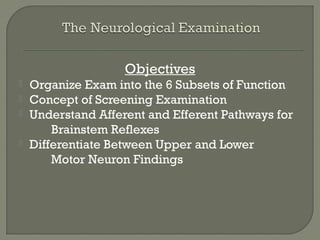 Objectives
 Organize Exam into the 6 Subsets of Function
 Concept of Screening Examination
 Understand Afferent and Efferent Pathways for
Brainstem Reflexes
 Differentiate Between Upper and Lower
Motor Neuron Findings
 