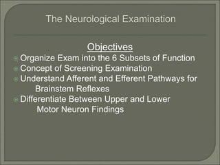 Objectives
 Organize Exam into the 6 Subsets of Function
 Concept of Screening Examination
 Understand Afferent and Efferent Pathways for
Brainstem Reflexes
 Differentiate Between Upper and Lower
Motor Neuron Findings
 