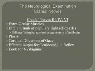 Cranial Nerves III, IV, VI
 Extra-Ocular Muscles
 Efferent limb of pupillary light reflex (III)
• Edinger-Westphal nucleus in tegmentum of midbrain
 Ptosis
 Cardinal Directions of Gaze
 Efferent output for Oculocephalic Reflex
 Look for Nystagmus
 