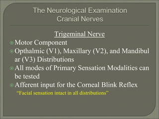 Trigeminal Nerve
Motor Component
Opthalmic (V1), Maxillary (V2), and Mandibul
ar (V3) Distributions
All modes of Primary Sensation Modalities can
be tested
Afferent input for the Corneal Blink Reflex
“Facial sensation intact in all distributions”
 
